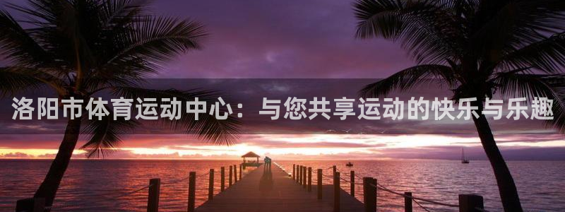 球速体育：洛阳市体育运动中心：与您共享运动的快乐与乐趣